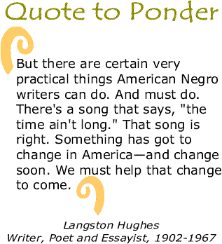 Quote to Ponder: “But there are certain very practical things American Negro writers can do. And must do. There's a song that says, "the time ain't long." That song is right. Something has got to change in America—and change soon. We must help that change to come.” - Langston Hughes, Writer, Poet and Essayist, 1902-1967