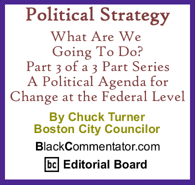 Political Strategy: What Are We Going To Do? Part 3 - Change at the Federal Level By Chuck Turner, Boston City Councilor, BlackCommentator.com Editorial Board Member