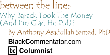 BlackCommentator.com - Why Barack Took The Money (And I’m Glad He Did)? - Between the Lines - By Dr. Anthony Asadullah Samad, PhD - BlackCommentator.com Columnist