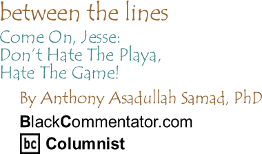 BlackCommentator.com - Come On, Jesse: Don’t Hate The Playa, Hate The Game! - Between the Lines - By Dr. Anthony Asadullah Samad, PhD - BlackCommentator.com Columnist