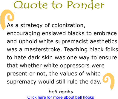Quote to Ponder: "As a strategy of colonization, encouraging enslaved blacks to embrace and uphold white supremacist aesthetics was a masterstroke. Teaching black folks to hate dark skin was one way to ensure that whether white oppressors were present or not, the values of white surpemacy would still rule the day." - , Salvation: Black	People and Love