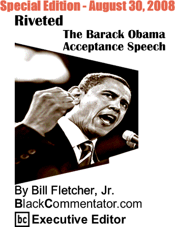 Riveted:The Barack Obama Acceptance Speech Special Edition - August 30, 2008 By Bill Fletcher, Jr., BlackCommentator.com Executive Editor - View, Listen or Read complete speech