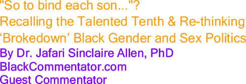 "So to bind each son..."? Recalling the Talented Tenth & Re-thinking ‘Brokedown’ Black Gender and Sex Politics By Dr. Jafari Sinclaire Allen, PhD, BlackCommentator.com Guest Commentator