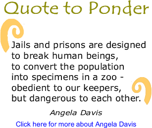 Quote to Ponder: "Jails and prisons are designed to break human beings, to convert the population into specimens in a zoo - obedient to our keepers, but dangerous to each other." - Angela Davis 