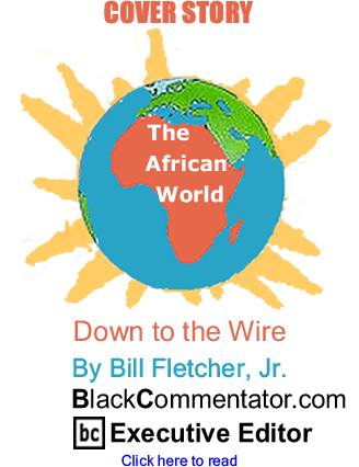 Cover Story: Down to the Wire - The African World By Bill Fletcher, Jr., BlackCommentator.com Executive Editor