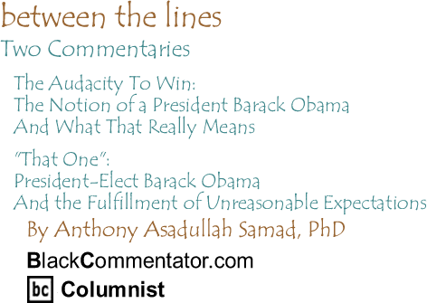 BlackCommentator.com - Between The Lines - Two Commentaries - By Dr. Anthony Asadullah Samad, PhD - BlackCommentator.com Columnist - The Audacity To Win: The Notion of a President Barack Obama And What That Really Means - "That One": President-Elect Barack Obama And the Fulfillment of Unreasonable Expectations