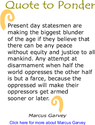 Quote to Ponder: "Present day statesmen are making the biggest blunder of the age if they believe that there can be any peace without equity and justice to all mankind. Any attempt at disarmament when half the world oppresses the other half is but a farce, because the oppressed will make their oppressors get armed sooner or later." - Marcus Garvey 