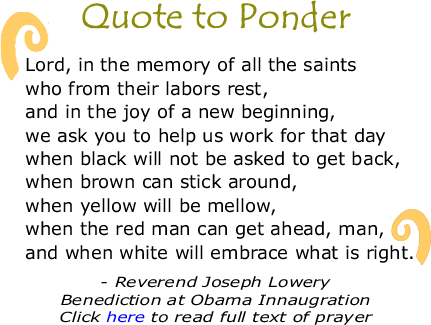 Quote to Ponder: "Lord, in the memory of all the saints who from their labors rest, and in the joy of a new beginning, we ask you to help us work for that day when black will not be asked to get back, when brown can stick around -- (laughter) -- when yellow will be mellow -- (laughter) -- when the red man can get ahead, man -- (laughter) -- and when white will embrace what is right." - The Reverend Joseph Lowery