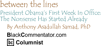 President Obama’s First Week In Office: The Nonsense Has Started Already - Between the Lines By Dr. Anthony Asadullah Samad, PhD, BlackCommentator.com Columnist