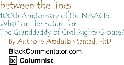 BlackCommentator.com - 100th Anniversary of the NAACP: What’s in the Future for The Granddaddy of Civil Rights Groups? - Between the Lines - By Dr. Anthony Asadullah Samad, PhD - BlackCommentator.com Columnist