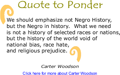 Quote to Ponder: "We should emphasize not Negro History, but the Negro in history.  What we need is not a history of selected races or nations, but the history of the world void of national bias, race hate, and religious prejudice."  - Carter Woodson
