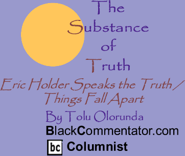 BlackCommentator.com - Eric Holder Speaks the Truth / Things Fall Apart - The Substance of Truth - By Tolu Olorunda - BlackCommentator.com Columnist
