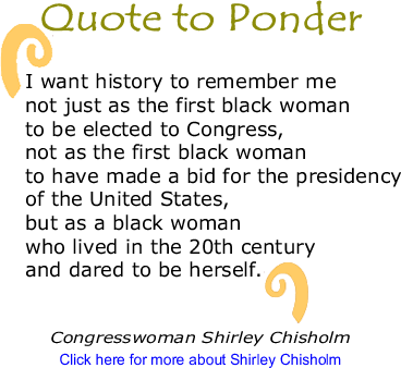 Quote to Ponder: "I want history to remember me not just as the first black woman to be elected to Congress, not as the first black woman to have made a bid for the presidency of the United States, but as a black woman who lived in the 20th century and dared to be herself. " - Congresswoman Shirley Chisholm