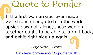 Quote to Ponder: "If the first woman God ever made was strong enough to turn the world upside down all alone, these women together ought to be able to turn it back, and get it right side up again" - Sojourner Truth 