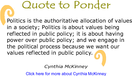 Quote to Ponder: "Politics is the authoritative allocation of values in a society; Politics is about values being reflected in public policy; it is about having power over public policy; and we engage in the political process because we want our values reflected in public policy." - Cynthia McKinney