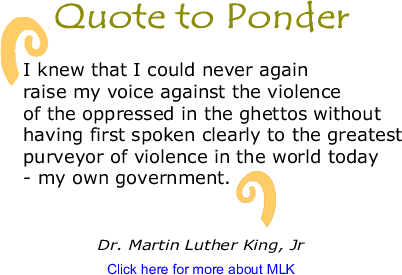 Quote to Ponder: "I knew that I could never again raise my voice against the violence of the oppressed in the ghettos without having first spoken clearly to the greatest purveyor of violence in the world today - my own government." - Martin Luther King, Jr