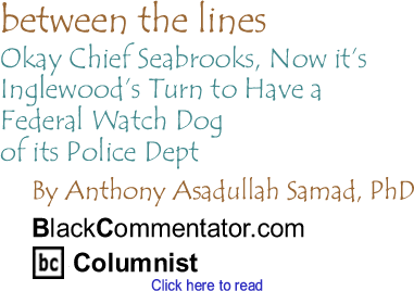Okay Chief Seabrooks, Now it’s Inglewood’s Turn to Have a Federal Watch Dog of its Police Dept - Between The Lines - By Dr. Anthony Asadullah Samad, PhD - BlackCommentator.com Columnist