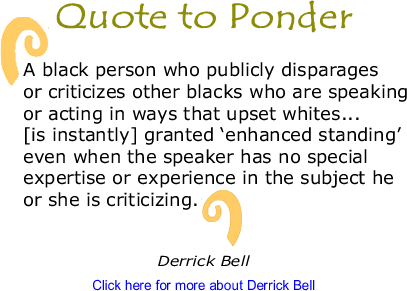 Quote to Ponder: "A black person who publicly disparages or criticizes other blacks who are speaking or acting in ways that upset whites... [is instantly] granted ‘enhanced standing’ even when the speaker has no special expertise or experience in the subject he or she is criticizing." - Derrick Bell
