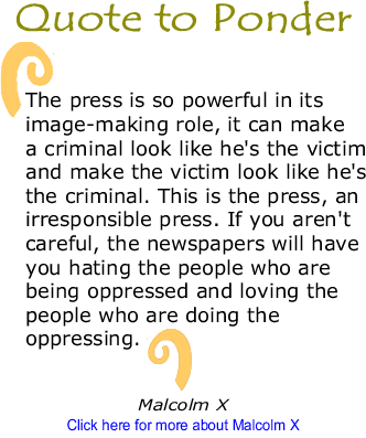 Quote to Ponder: "The press is so powerful in its image-making role, it can make a criminal look like he's the victim and make the victim look like he's the criminal. This is the press, an irresponsible press. If you aren't careful, the newspapers will have you hating the people who are being oppressed and loving the people who are doing the oppressing." - Malcolm X