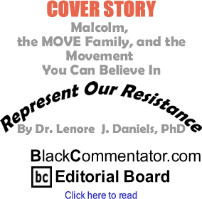 Cover Story Malcolm, the MOVE Family, and the Movement You Can Believe In - Represent Our Resistance - By Dr. Lenore J. Daniels, PhD - BlackCommentator.com Editorial Board