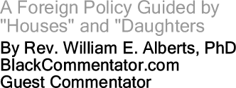 A Foreign Policy Guided by "Houses" and "Daughters" By Rev. William E. Alberts, PhD, BlackCommentator.com Guest Commentator