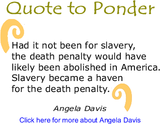 Quote to Ponder: Had it not been for slavery, the death penalty would have likely been abolished in America. Slavery became a haven for the death penalty." - Angela Davis