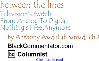 Television’s Switch From Analog To Digital: Nothing’s Free Anymore - Between The Lines By Dr. Anthony Asadullah Samad, PhD, BlackCommentator.com Columnist