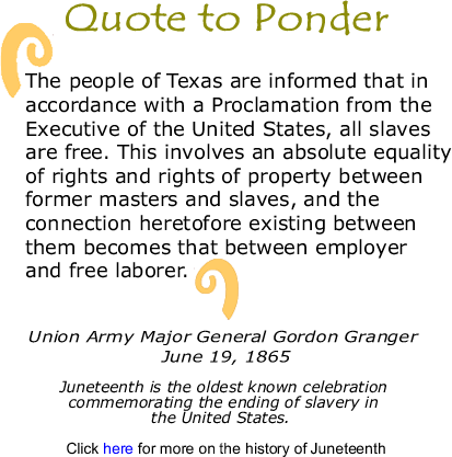 Quote to Ponder: "The people of Texas are informed that in accordance with a Proclamation from the Executive of the United States, all slaves are free. This involves an absolute equality of rights and rights of property between former masters and slaves, and the connection heretofore existing between them becomes that between employer and free laborer."  - Union Army Major General Gordon Granger - June 19, 1865