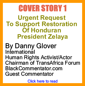 Cover Story 1 - Urgent Request To Support Restoration Of Honduran President Zelaya By Danny Glover, International Human Rights Activist/Actor, Chairman of TransAfrica Forum, BlackCommentator.com Guest Commentator