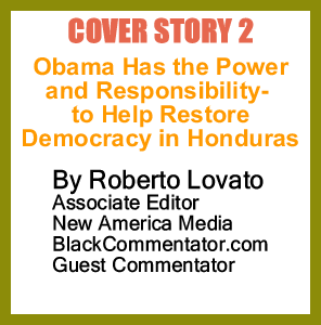 Cover Story 2 - Obama Has the Power-and Responsibility - to Help Restore Democracy in Honduras By Roberto Lovato, Associate Editor New America Media, BlackCommentator.com Guest Commentator