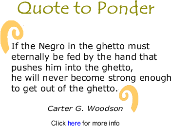 Quote to Ponder:  "If the Negro in the ghetto must eternally be fed by the hand that pushes him into the ghetto, he will never become strong enough to get out of the ghetto." - Carter G. Woodson