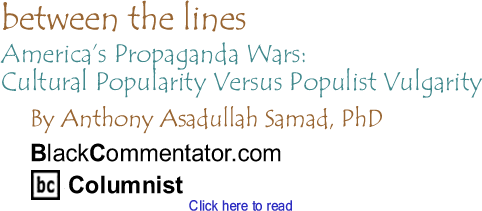 America’s Propaganda Wars: Cultural Popularity Versus Populist Vulgarity - Between The Lines - By Dr. Anthony Asadullah Samad, PhD - BlackCommentator.com Columnist