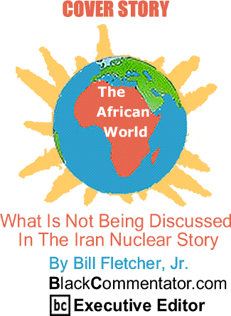Cover Story: What Is Not Being Discussed In The Iran Nuclear Story - The African World By Bill Fletcher, Jr., BlackCommentator.com Executive Editor