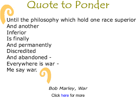 Quote to Ponder:  " "Until the philosophy which hold one race superior And another Inferior Is finally And permanently Discredited And abandoned - Everywhere is war - Me say war." - Bob Marley, War