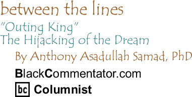 "Outing King:" The Hijacking of the Dream - Between The Lines By Dr. Anthony Asadullah Samad, PhD, BlackCommentator.com Columnist