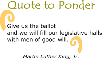 Quote to Ponder:  "Give us the ballot and we will fill our legislative halls with men of good will …" MLK