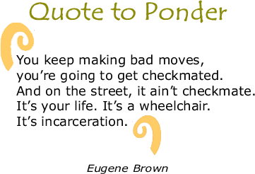 Quote to Ponder:  "You keep making bad moves, you’re going to get checkmated. And on the street, it ain’t checkmate. It’s your life. It’s a wheelchair. It’s incarceration.” - Eugene Brown