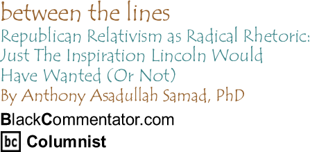 Republican Relativism as Radical Rhetoric: Just The Inspiration Lincoln Would Have Wanted (Or Not) - Between the Lines By Dr. Anthony Asadullah Samad, PhD, BlackCommentator.com Columnist