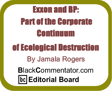 Exxon and BP: Part of the Corporate Continuum of Ecological Destruction By Jamala Rogers, BlackCommentator.com Editorial Board