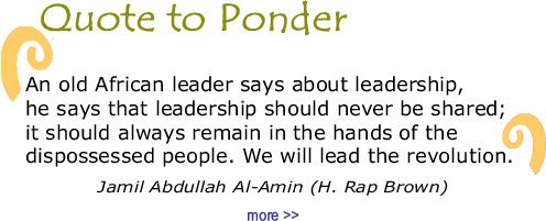 Quote to Ponder:  "An old African leader says about leadership, he says that leadership should never be shared; it should always remain in the hands of the dispossessed people. We will lead the revolution.  - Jamil Abdullah Al-Amin (H. Rap Brown)