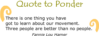 Quote to Ponder:  "There is one thing you have got to learn about our movement. Three people are better than no people." - Fannie Lou Hamer