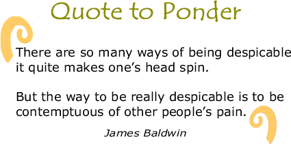 BlackCommentator.com Quote to Ponder:  "There are so many ways of being despicable it quite makes one’s head spin.   But the way to be really despicable is to be contemptuous of other people’s pain." — James Baldwin