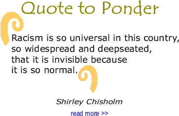 BlackCommentator.com Quote to Ponder:  "Racism is so universal in this country, so widespread and deepseated, that it is invisible because it is so normal." - Shirley Chisholm