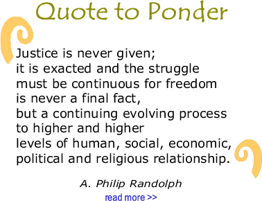 BlackCommentator.com Quote to Ponder:  "Justice is never given; it is exacted and the struggle must be continuous for freedom is never a final fact, but a continuing evolving process to higher and higher levels of human, social, economic, political and religious relationship. - A. Philip Randolph 