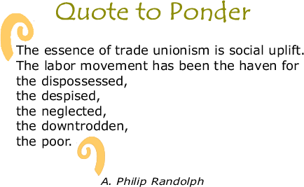 BlackCommentator.com Quote to Ponder:  "The essence of trade unionism is social uplift. The labor movement has been the haven for the dispossessed, the despised, the neglected, the downtrodden, the poor." - A. Phillip Randolph