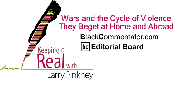 Wars and the Cycle of Violence - They Beget at Home and Abroad - Keeping it Real - By Larry Pinkney - BlackCommentator.com Editorial Board