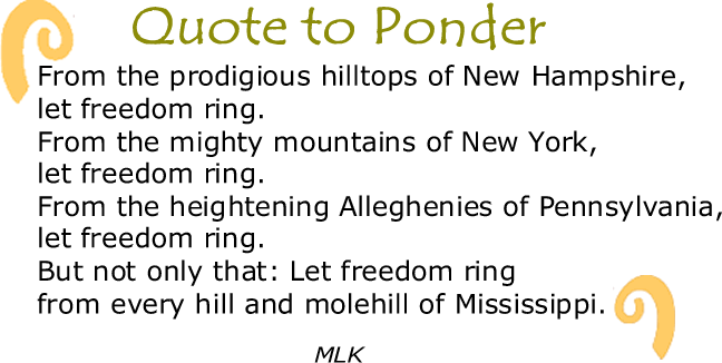 BlackCommentator.com: Quote to Ponder:  “From the prodigious hilltops of New Hampshire, let freedom ring. From the mighty mountains of New York, let freedom ring. From the heightening Alleghenies of Pennsylvania, let freedom ring. But not only that: Let freedom ring from every hill and molehill of Mississippi." - MLK