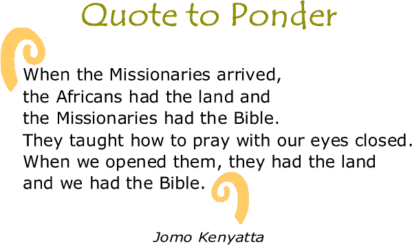 BlackCommentator.com: Quote to Ponder:  "When the Missionaries arrived, the Africans had the land and the Missionaries had the Bible. They taught how to pray with our eyes closed. When we opened them, they had the land and we had the Bible."  — Jomo Kenyatta