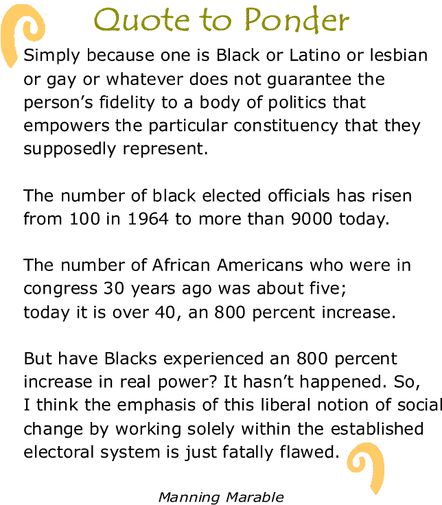 BlackCommentator.com: Quote to Ponder:  "Simply because one is Black or Latino or lesbian or gay or whatever does not guarantee the person’s fidelity to a body of politics that empowers the particular constituency that they supposedly represent. The number of black elected officials has risen from 100 in 1964 to more than 9000 today. The number of African Americans who were in congress 30 years ago was about five; today it is over 40, an 800 percent increase. But have Blacks experienced an 800 percent increase in real power? It hasn’t happened. So, I think the emphasis of this liberal notion of social change by working solely within the established electoral system is just fatally flawed." - Manning Marable