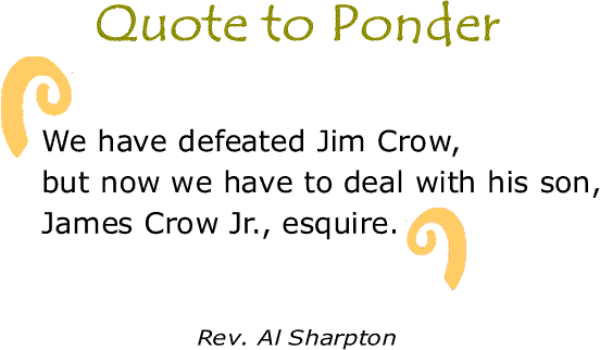 BlackCommentator.com: Quote to Ponder:  "We have defeated Jim Crow, but now we have to deal with his son, James Crow Jr., esquire." - Rev. Al Sharpton